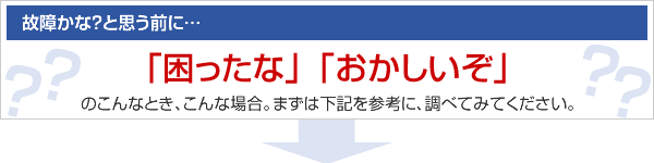 故障かな？と思う前に「困ったな」「おかしいぞ」のこんなとき、こんな場合。まずは下記を参考に、調べてみてください。