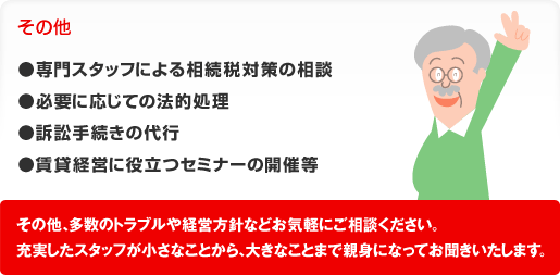 その他●専門スタッフによる相続税対策の相談●必要に応じての法的処理●訴訟手続きの代行●賃貸経営に役立つセミナーの開催等その他、多数のトラブルや経営方針などお気軽にご相談ください。充実したスタッフが小さなことから、大きなことまで親身になってお聞きいたします。