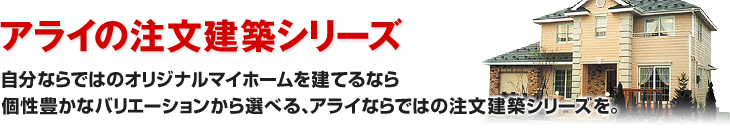 自分ならではのオリジナルマイホームを建てるなら個性豊かなバリエーションから選べる、アライならではの注文建築シリーズを。